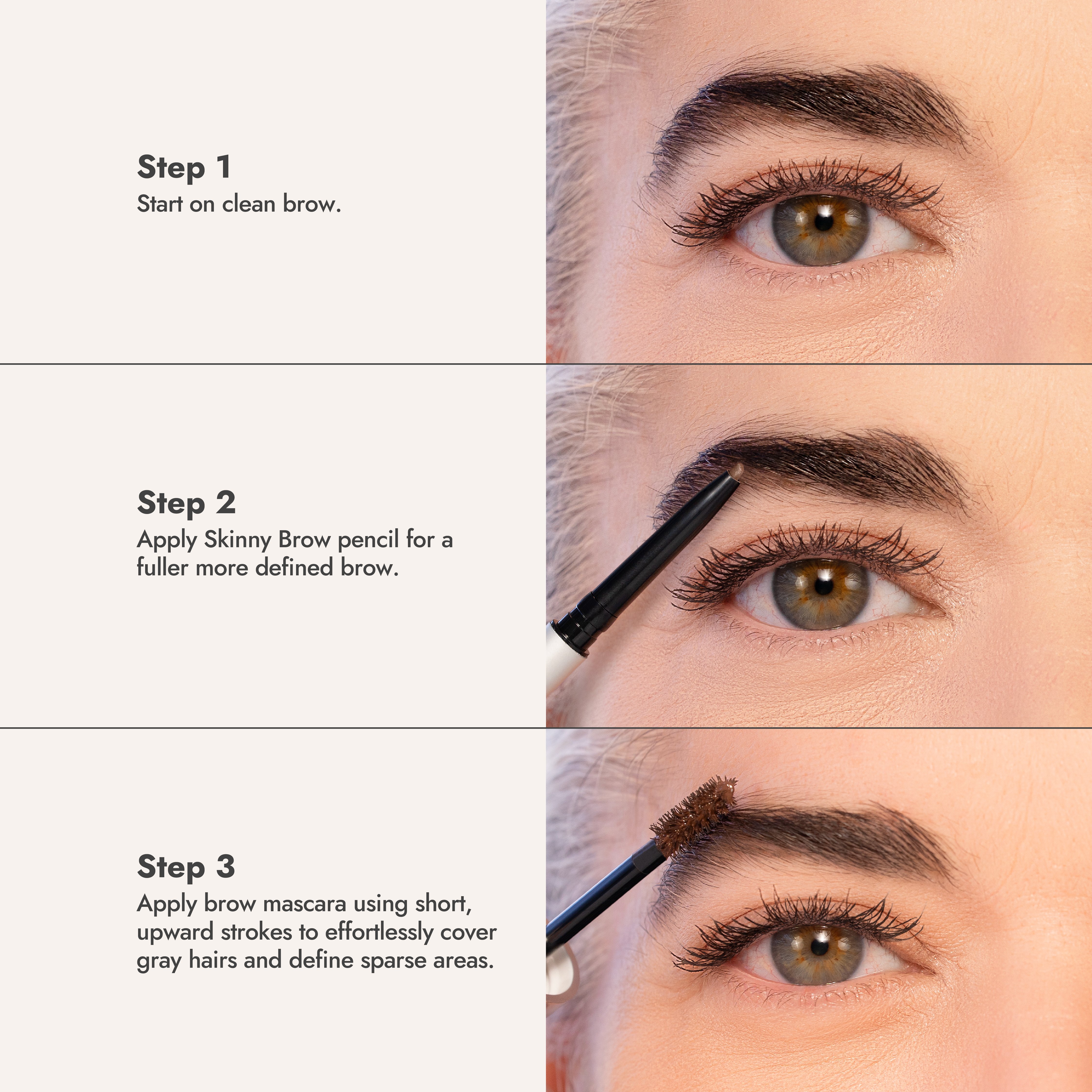 Three steps: start on a clean brow, fill with the Skinny Brow Pencil, then apply Brow Mascara with short upward strokes to cover gray hairs and define sparse areas
